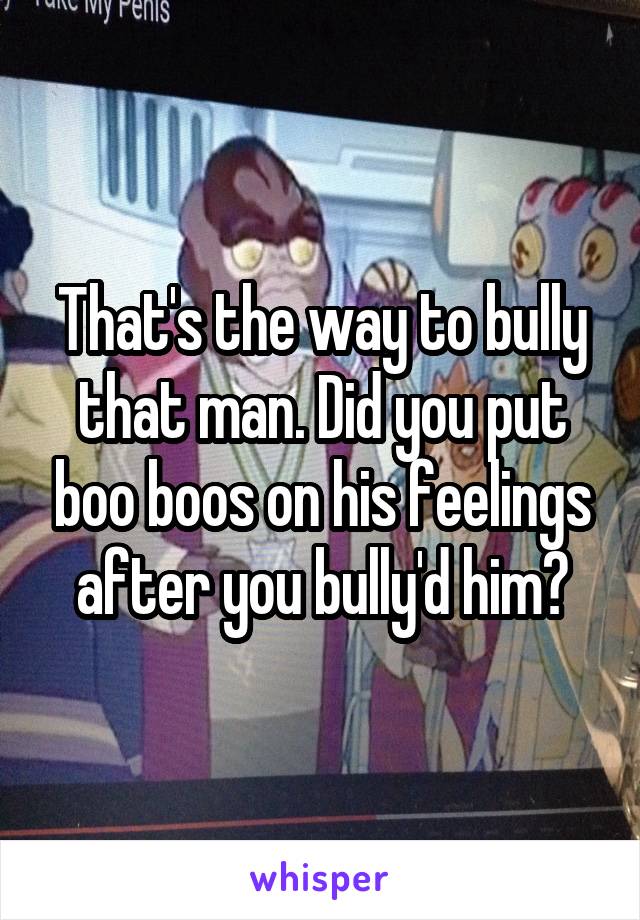 That's the way to bully that man. Did you put boo boos on his feelings after you bully'd him?