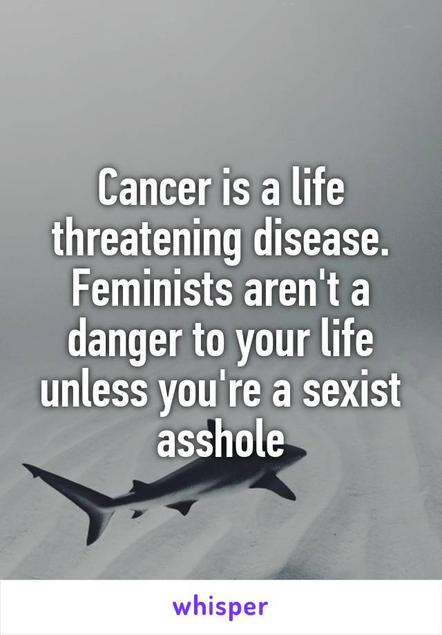 Cancer is a life threatening disease. Feminists aren't a danger to your life unless you're a sexist asshole