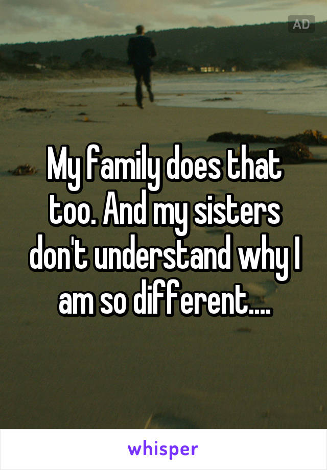 My family does that too. And my sisters don't understand why I am so different....