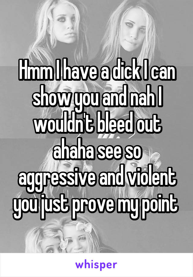 Hmm I have a dick I can show you and nah I wouldn't bleed out ahaha see so aggressive and violent you just prove my point 