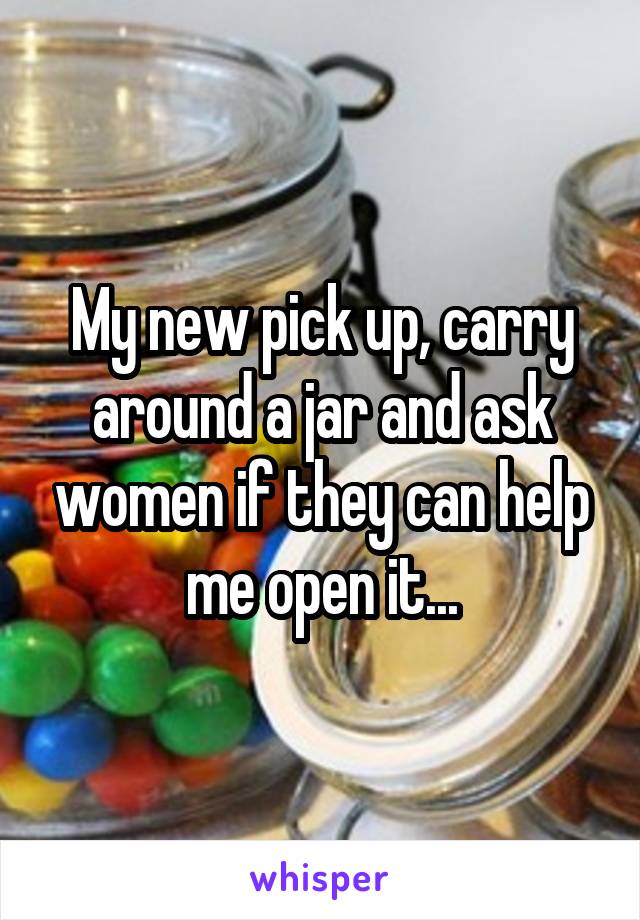 My new pick up, carry around a jar and ask women if they can help me open it...