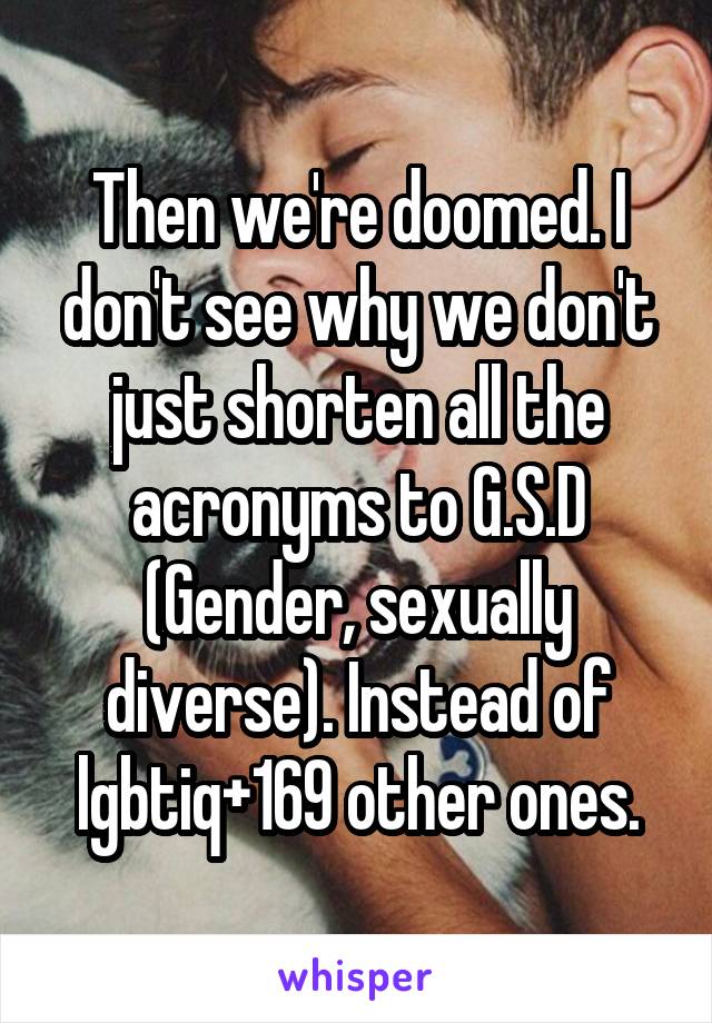 Then we're doomed. I don't see why we don't just shorten all the acronyms to G.S.D
(Gender, sexually diverse). Instead of lgbtiq+169 other ones.