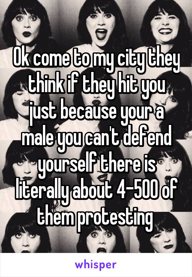 Ok come to my city they think if they hit you just because your a male you can't defend yourself there is literally about 4-500 of them protesting 