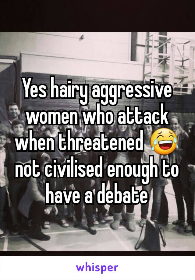 Yes hairy aggressive women who attack when threatened 😂 not civilised enough to have a debate