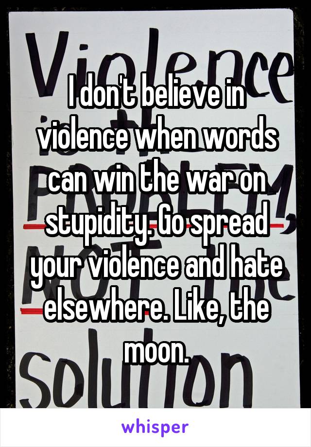 I don't believe in violence when words can win the war on stupidity. Go spread your violence and hate elsewhere. Like, the moon.