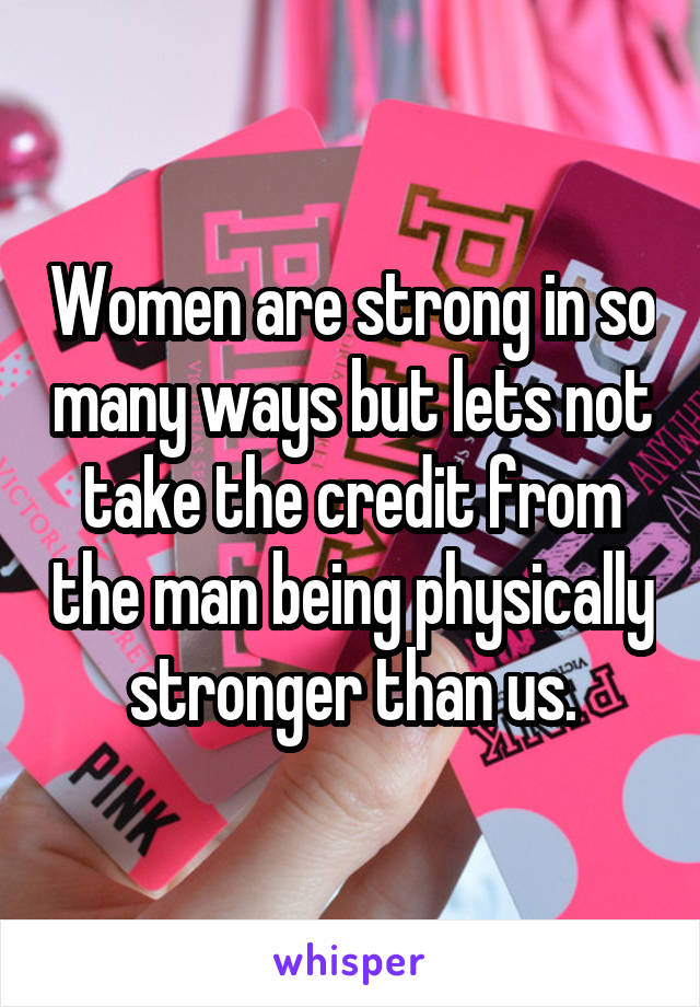 Women are strong in so many ways but lets not take the credit from the man being physically stronger than us.