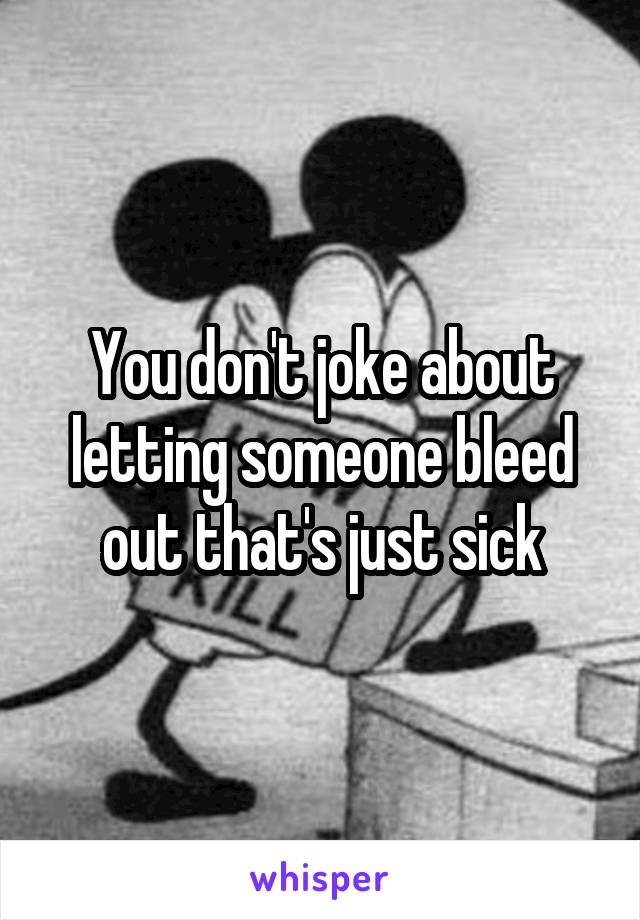 You don't joke about letting someone bleed out that's just sick