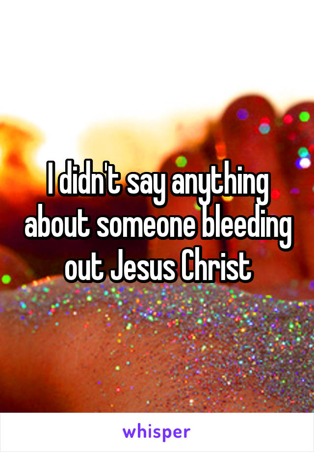 I didn't say anything about someone bleeding out Jesus Christ