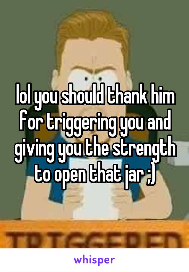 lol you should thank him for triggering you and giving you the strength to open that jar ;)