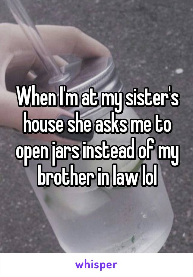 When I'm at my sister's house she asks me to open jars instead of my brother in law lol