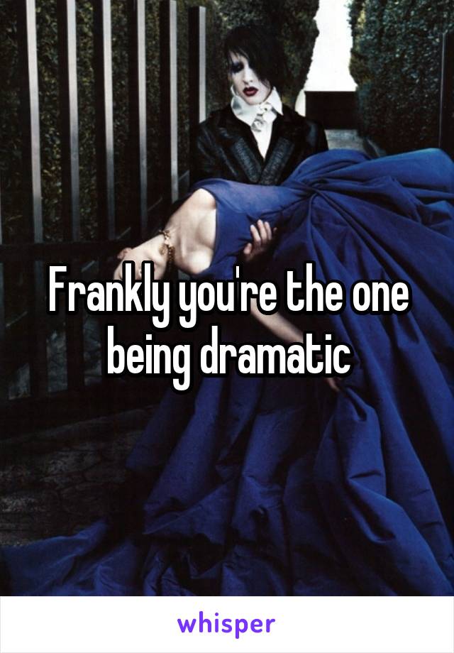 Frankly you're the one being dramatic