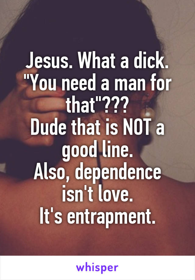 Jesus. What a dick. "You need a man for that"???
Dude that is NOT a good line.
Also, dependence isn't love.
It's entrapment.