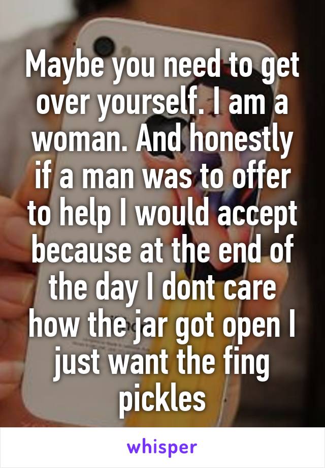 Maybe you need to get over yourself. I am a woman. And honestly if a man was to offer to help I would accept because at the end of the day I dont care how the jar got open I just want the fing pickles