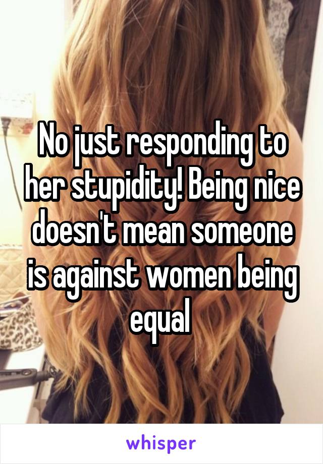 No just responding to her stupidity! Being nice doesn't mean someone is against women being equal 