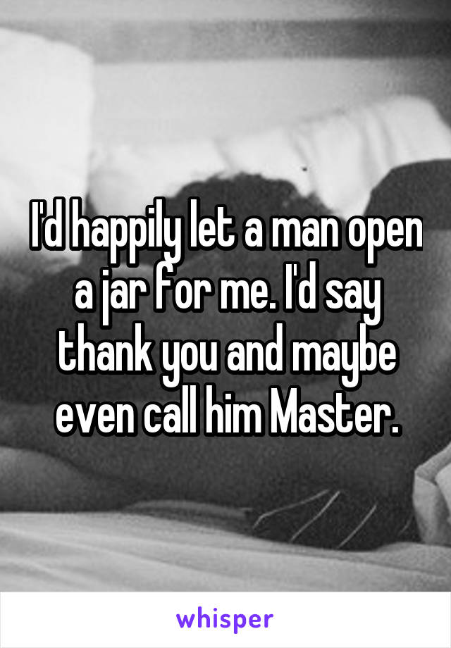 I'd happily let a man open a jar for me. I'd say thank you and maybe even call him Master.