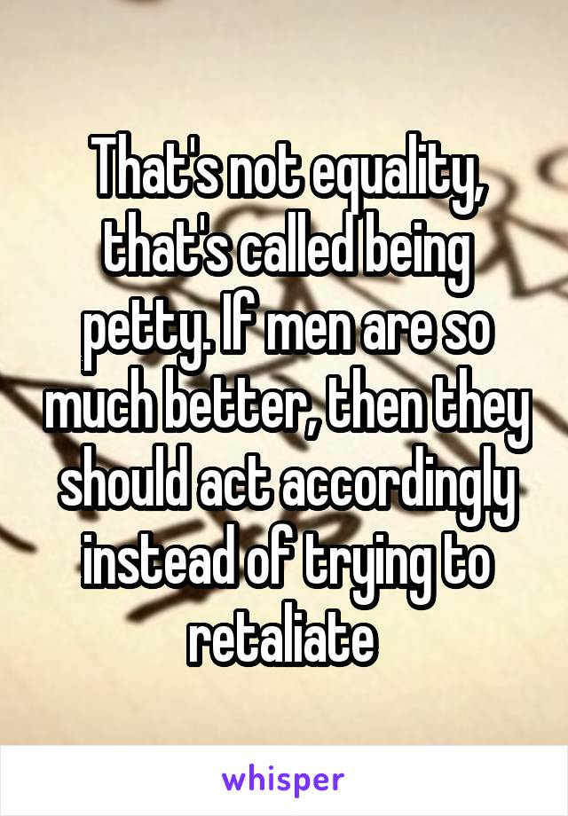 That's not equality, that's called being petty. If men are so much better, then they should act accordingly instead of trying to retaliate 