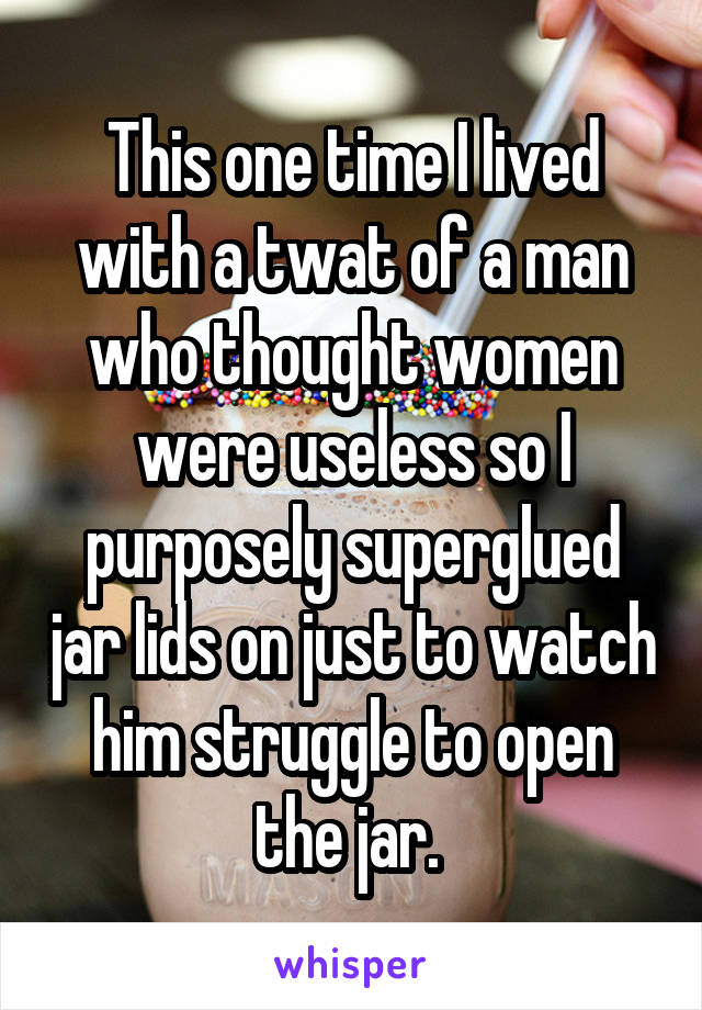 This one time I lived with a twat of a man who thought women were useless so I purposely superglued jar lids on just to watch him struggle to open the jar. 