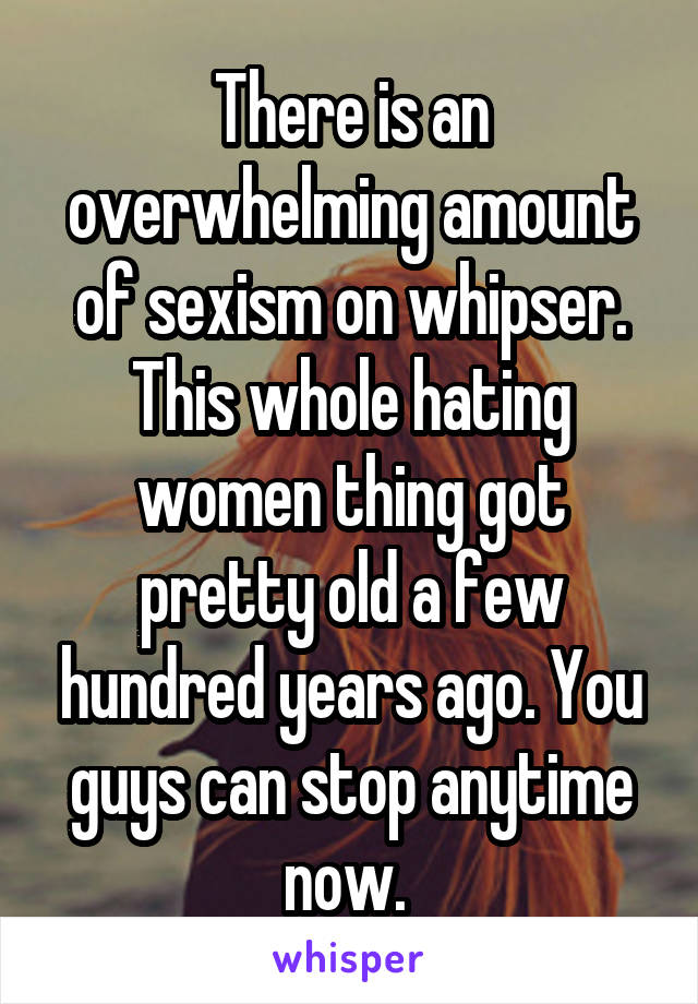 There is an overwhelming amount of sexism on whipser. This whole hating women thing got pretty old a few hundred years ago. You guys can stop anytime now. 