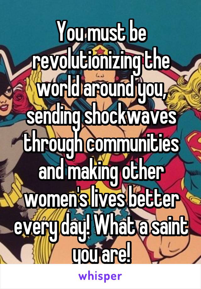 You must be revolutionizing the world around you, sending shockwaves through communities and making other women's lives better every day! What a saint you are!