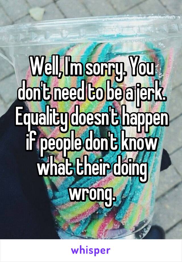 Well, I'm sorry. You don't need to be a jerk. Equality doesn't happen if people don't know what their doing wrong.