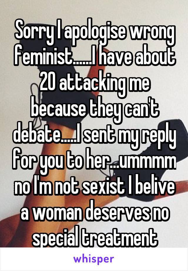 Sorry I apologise wrong feminist......I have about 20 attacking me because they can't debate.....I sent my reply for you to her...ummmm no I'm not sexist I belive a woman deserves no special treatment