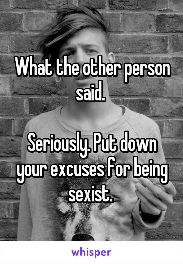 What the other person said. 

Seriously. Put down your excuses for being sexist. 