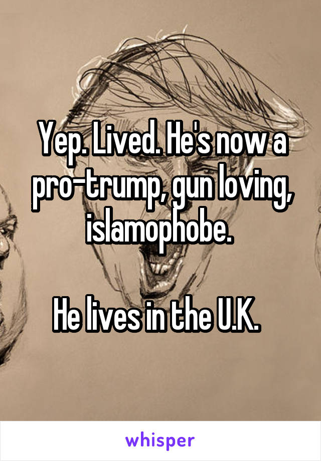 Yep. Lived. He's now a pro-trump, gun loving, islamophobe. 

He lives in the U.K.  