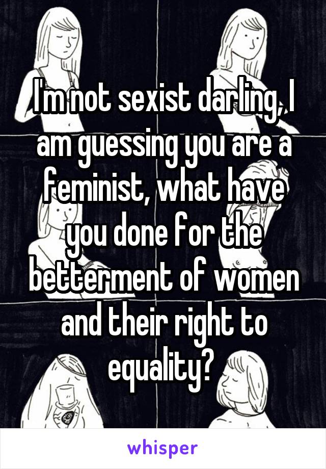 I'm not sexist darling, I am guessing you are a feminist, what have you done for the betterment of women and their right to equality? 