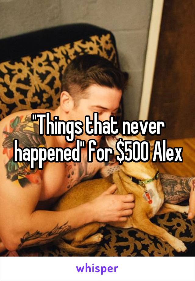 "Things that never happened" for $500 Alex