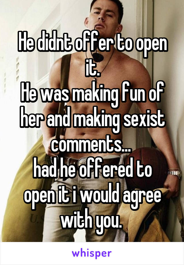 He didnt offer to open it.
He was making fun of her and making sexist comments... 
had he offered to open it i would agree with you. 