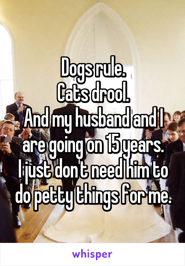 Dogs rule.
Cats drool.
And my husband and I are going on 15 years.
I just don't need him to do petty things for me.