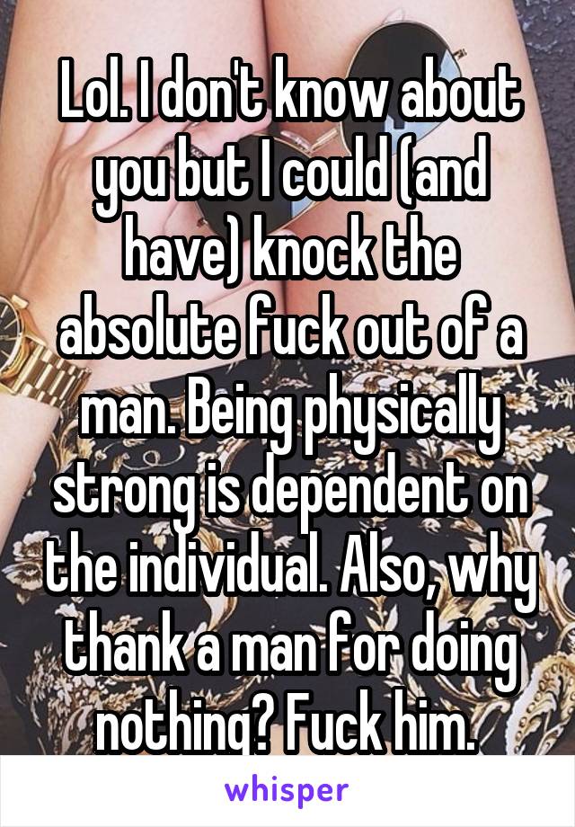 Lol. I don't know about you but I could (and have) knock the absolute fuck out of a man. Being physically strong is dependent on the individual. Also, why thank a man for doing nothing? Fuck him. 