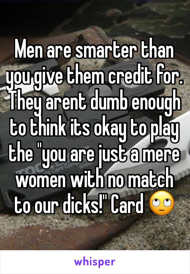 Men are smarter than you give them credit for.
They arent dumb enough to think its okay to play the "you are just a mere women with no match to our dicks!" Card 🙄