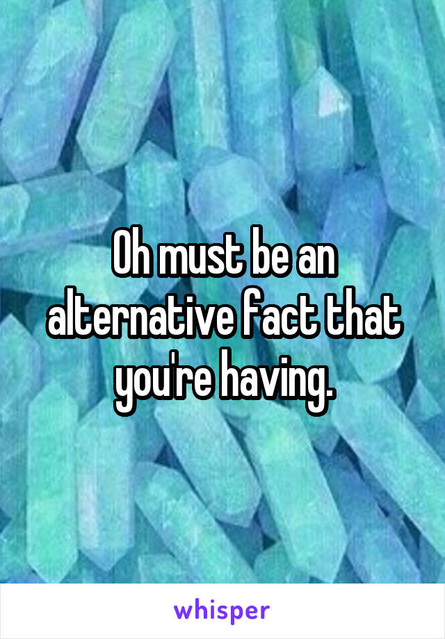 Oh must be an alternative fact that you're having.