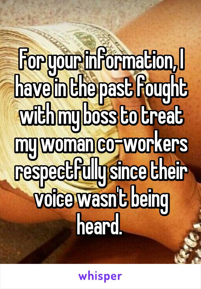 For your information, I have in the past fought with my boss to treat my woman co-workers respectfully since their voice wasn't being heard. 