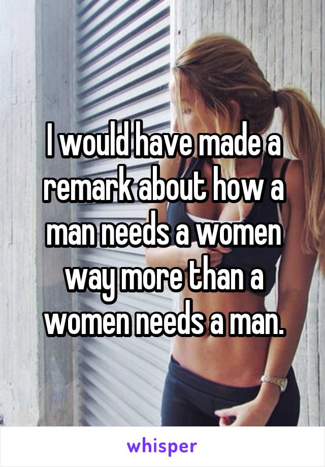 I would have made a remark about how a man needs a women way more than a women needs a man.