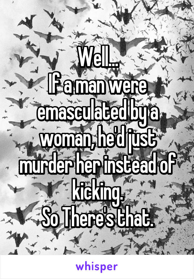 Well...
If a man were emasculated by a woman, he'd just murder her instead of kicking.
So There's that.