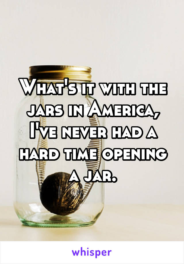 What's it with the jars in America, I've never had a hard time opening a jar.