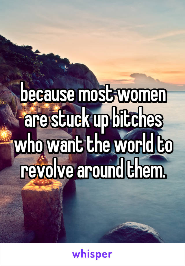 because most women are stuck up bitches who want the world to revolve around them.