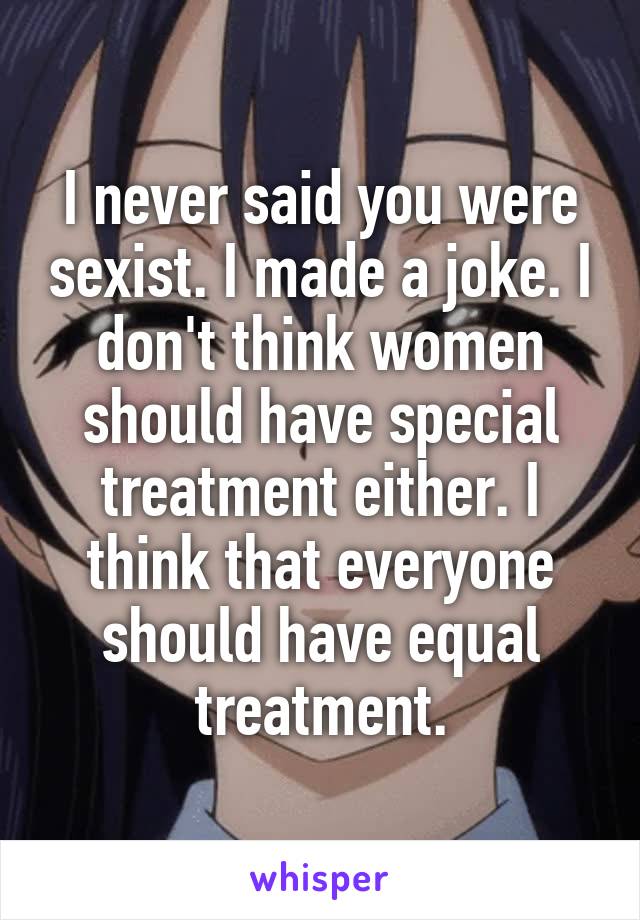 I never said you were sexist. I made a joke. I don't think women should have special treatment either. I think that everyone should have equal treatment.