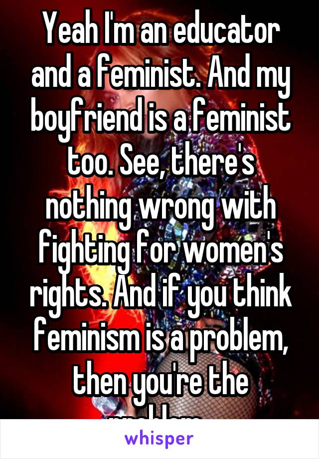 Yeah I'm an educator and a feminist. And my boyfriend is a feminist too. See, there's nothing wrong with fighting for women's rights. And if you think feminism is a problem, then you're the problem. 