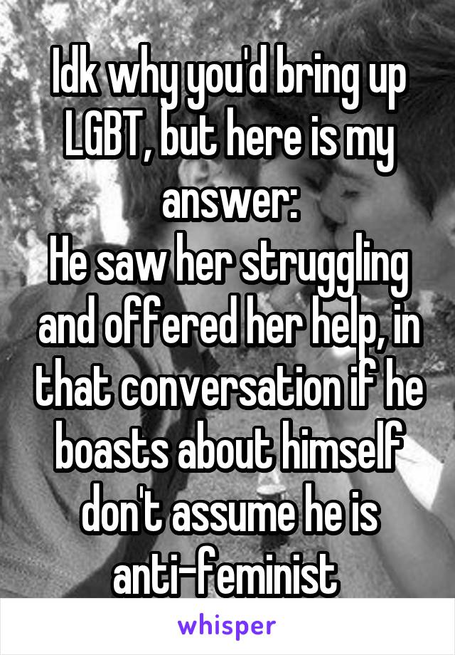 Idk why you'd bring up LGBT, but here is my answer:
He saw her struggling and offered her help, in that conversation if he boasts about himself don't assume he is anti-feminist 