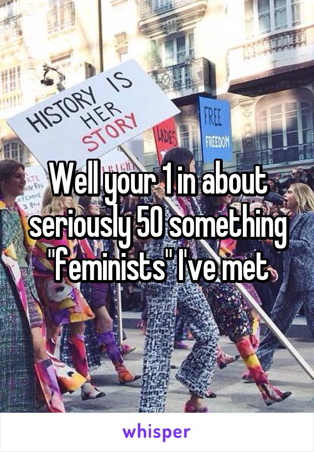 Well your 1 in about seriously 50 something "feminists" I've met