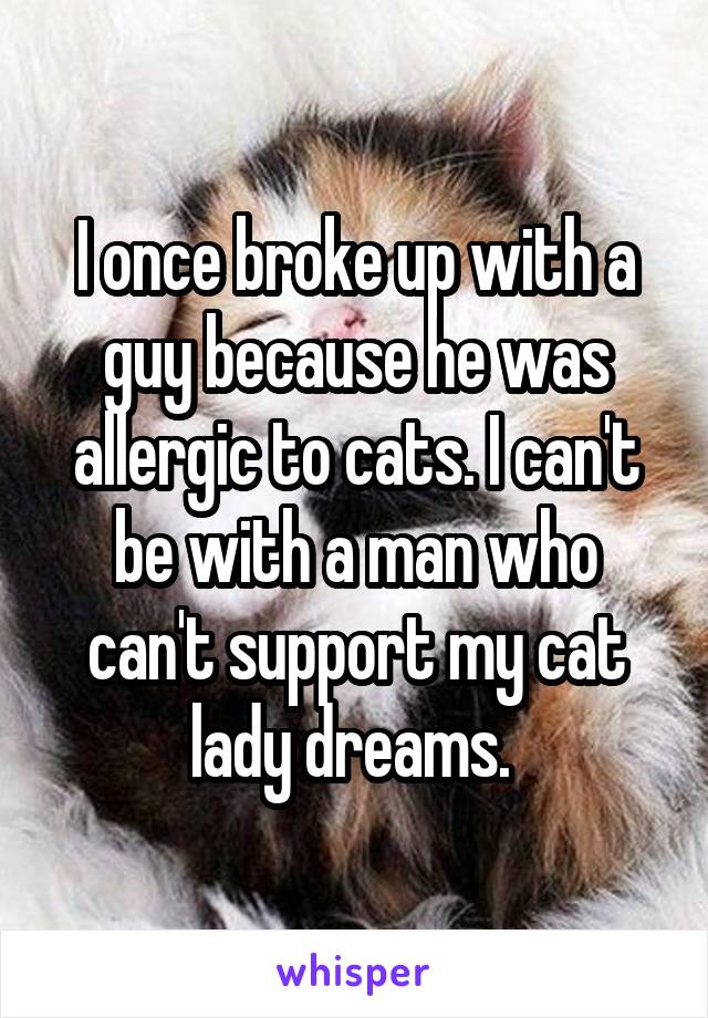 I once broke up with a guy because he was allergic to cats. I can't be with a man who can't support my cat lady dreams. 