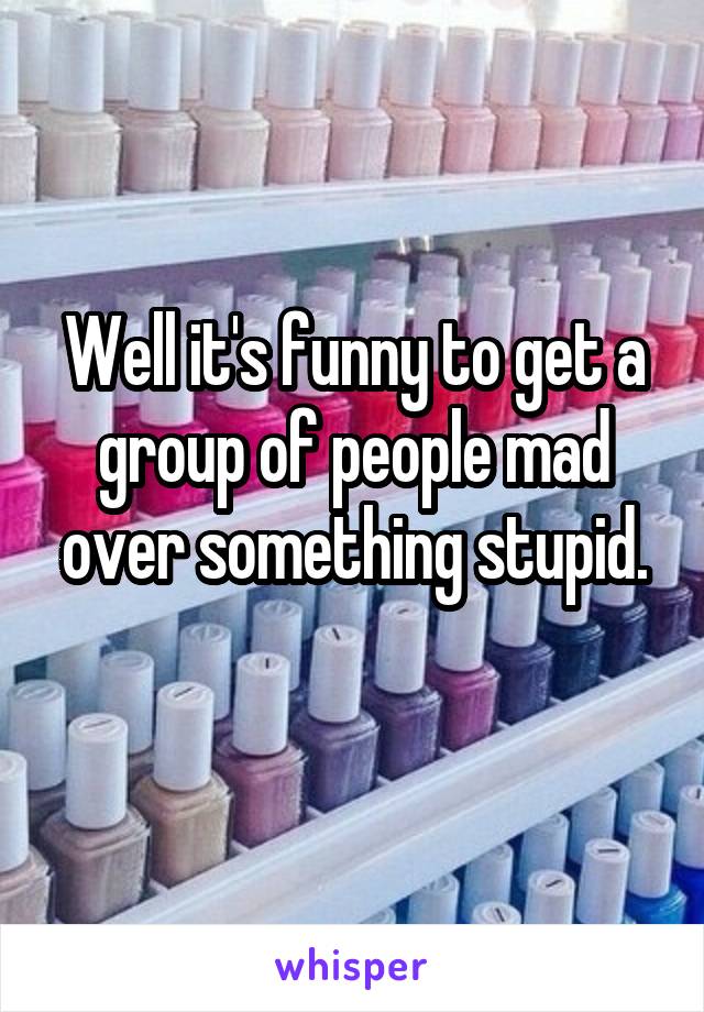 Well it's funny to get a group of people mad over something stupid.
