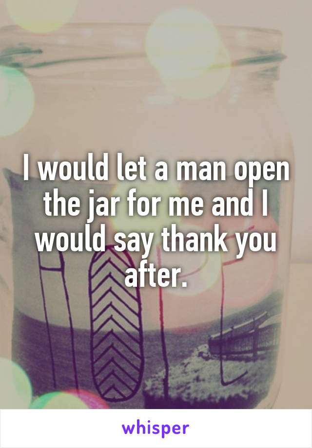 I would let a man open the jar for me and I would say thank you after.