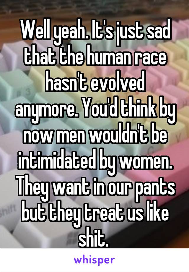 Well yeah. It's just sad that the human race hasn't evolved anymore. You'd think by now men wouldn't be intimidated by women. They want in our pants but they treat us like shit. 