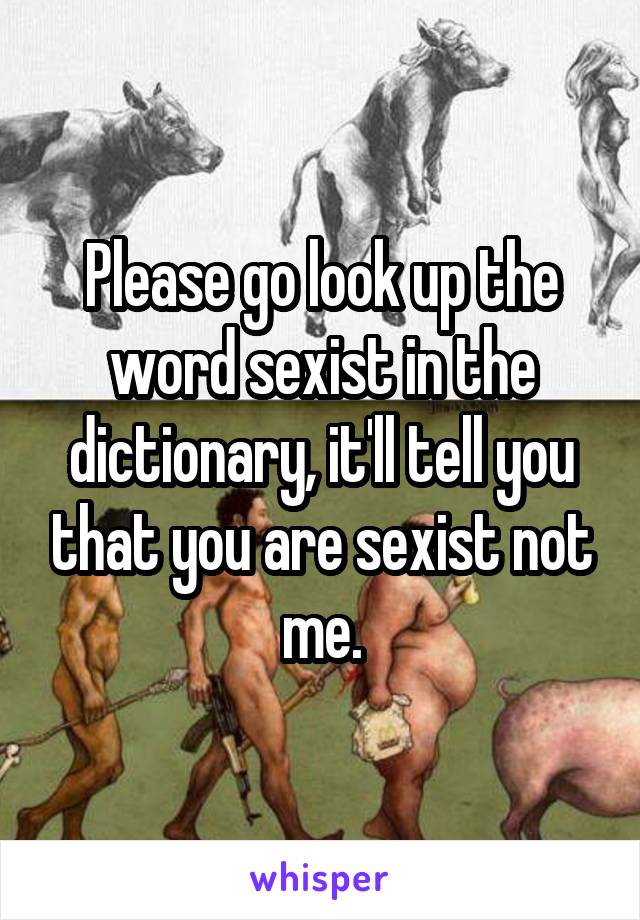 Please go look up the word sexist in the dictionary, it'll tell you that you are sexist not me.