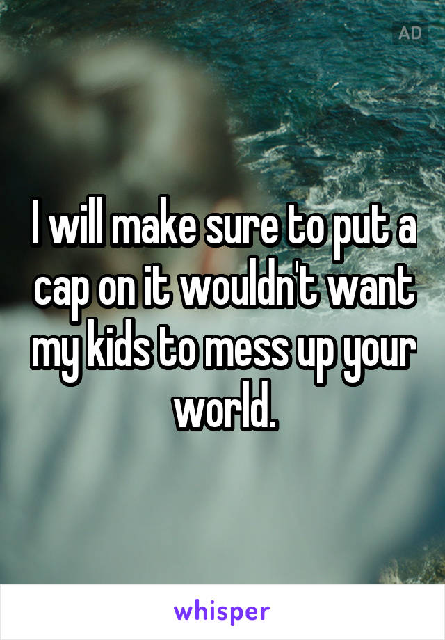 I will make sure to put a cap on it wouldn't want my kids to mess up your world.