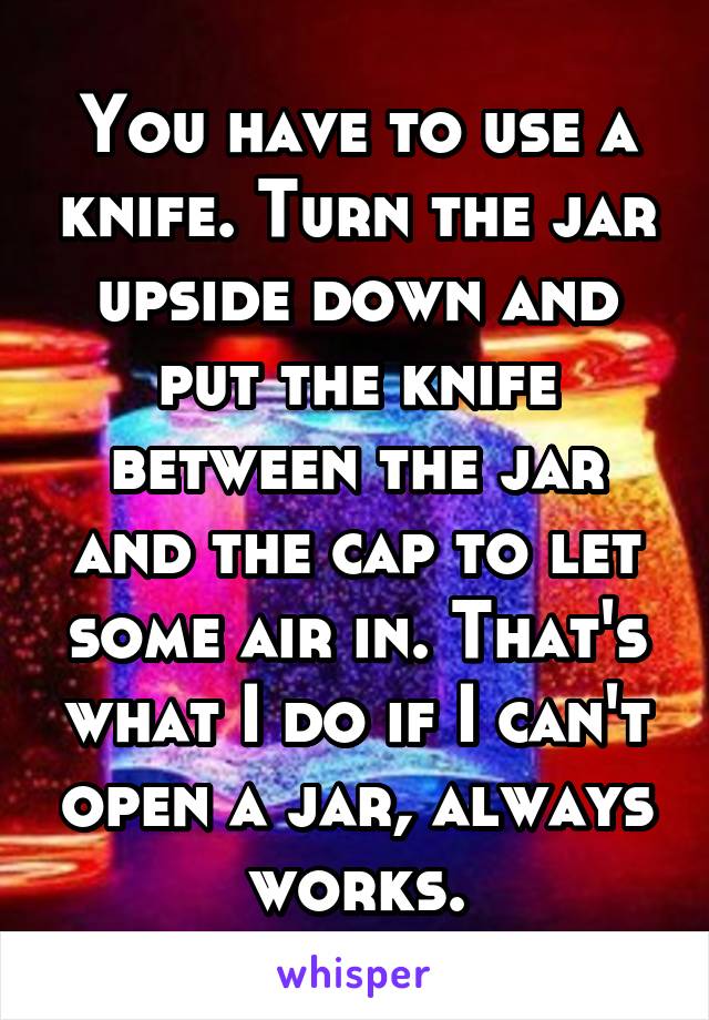 You have to use a knife. Turn the jar upside down and put the knife between the jar and the cap to let some air in. That's what I do if I can't open a jar, always works.